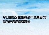 今日更新牙齿怕冷是什么原因,常见的牙齿疾病有哪些