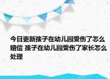 今日更新孩子在幼儿园受伤了怎么赔偿 孩子在幼儿园受伤了家长怎么处理