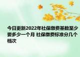 今日更新2022年社保缴费基数至少要多少一个月 社保缴费标准分几个档次