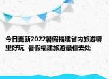今日更新2022暑假福建省内旅游哪里好玩  暑假福建旅游最佳去处