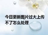 今日更新图片过大上传不了怎么处理