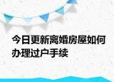 今日更新离婚房屋如何办理过户手续
