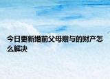 今日更新婚前父母赠与的财产怎么解决