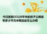 今日更新﻿﻿120平米的房子公摊面积多少平方米呢应该怎么办呢