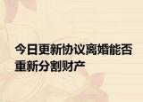今日更新协议离婚能否重新分割财产