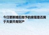 今日更新婚后赠予的房屋是否属于夫妻共有财产