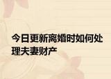 今日更新离婚时如何处理夫妻财产