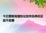 今日更新离婚协议放弃抚养权还能不能要