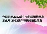 今日更新2022端午节祝福语给朋友怎么写 2022端午节祝福语给朋友