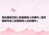 朋友圈保存别人的视频别人知道吗（朋友圈保存别人的视频别人会知道吗）