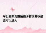 今日更新离婚后孩子有抚养权是否可以送人