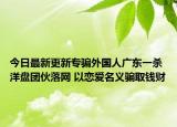 今日最新更新专骗外国人广东一杀洋盘团伙落网 以恋爱名义骗取钱财