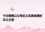 今日更新以父母名义买房离婚时怎么分割
