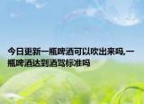 今日更新一瓶啤酒可以吹出来吗,一瓶啤酒达到酒驾标准吗