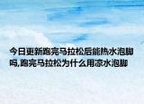 今日更新跑完马拉松后能热水泡脚吗,跑完马拉松为什么用凉水泡脚