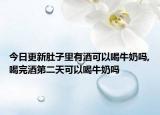 今日更新肚子里有酒可以喝牛奶吗,喝完酒第二天可以喝牛奶吗