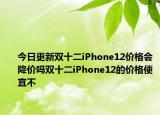 今日更新双十二iPhone12价格会降价吗双十二iPhone12的价格便宜不