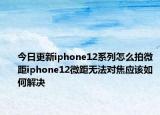 今日更新iphone12系列怎么拍微距iphone12微距无法对焦应该如何解决