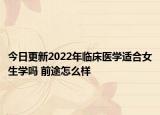 今日更新2022年临床医学适合女生学吗 前途怎么样