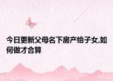 今日更新父母名下房产给子女,如何做才合算