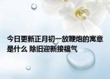 今日更新正月初一放鞭炮的寓意是什么 除旧迎新接福气