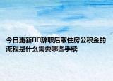 今日更新﻿﻿辞职后取住房公积金的流程是什么需要哪些手续