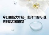 今日更新大年初一去拜年好吗 说吉利话互相道贺