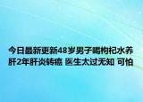 今日最新更新48岁男子喝枸杞水养肝2年肝炎转癌 医生太过无知 可怕