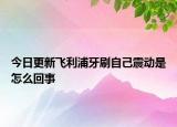 今日更新飞利浦牙刷自己震动是怎么回事