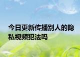 今日更新传播别人的隐私视频犯法吗