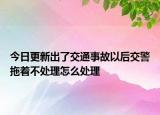 今日更新出了交通事故以后交警拖着不处理怎么处理