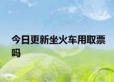 今日更新坐火车用取票吗