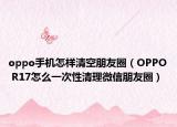 oppo手机怎样清空朋友圈（OPPO R17怎么一次性清理微信朋友圈）