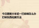今日更新大年初一打碎碗怎么办 打碎东西化解方法
