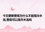 今日更新香菇为什么不能用冷水泡,香菇可以用开水泡吗