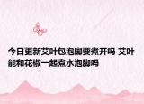 今日更新艾叶包泡脚要煮开吗 艾叶能和花椒一起煮水泡脚吗