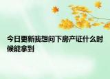 今日更新我想问下房产证什么时候能拿到