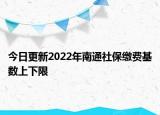 今日更新2022年南通社保缴费基数上下限