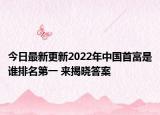 今日最新更新2022年中国首富是谁排名第一 来揭晓答案