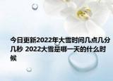 今日更新2022年大雪时间几点几分几秒 2022大雪是哪一天的什么时候