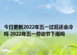今日更新2022年五一过后还会冷吗 2022年五一劳动节下雨吗