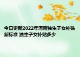 今日更新2022年河南独生子女补贴新标准 独生子女补贴多少