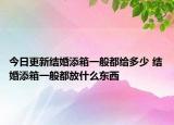 今日更新结婚添箱一般都给多少 结婚添箱一般都放什么东西