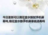 今日更新可以用花露水擦拭手机屏幕吗,用花露水擦手机屏幕能消毒吗
