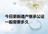 今日更新遗产继承公证一般需要多久