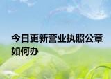 今日更新营业执照公章如何办