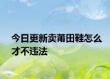 今日更新卖莆田鞋怎么才不违法