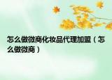 怎么做微商化妆品代理加盟（怎么做微商）