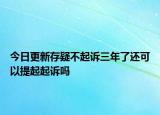 今日更新存疑不起诉三年了还可以提起起诉吗