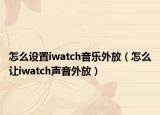 怎么设置iwatch音乐外放（怎么让iwatch声音外放）